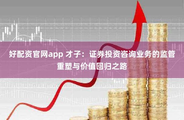 好配资官网app 才子：证券投资咨询业务的监管重塑与价值回归之路
