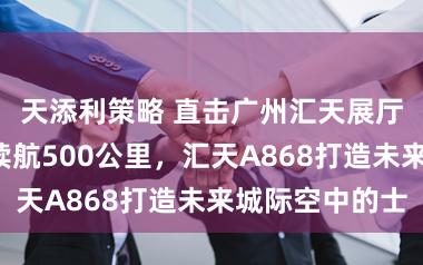 天添利策略 直击广州汇天展厅：可载6人续航500公里，汇天A868打造未来城际空中的士