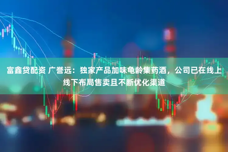 富鑫贷配资 广誉远：独家产品加味龟龄集药酒，公司已在线上线下布局售卖且不断优化渠道