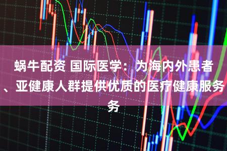 蜗牛配资 国际医学：为海内外患者、亚健康人群提供优质的医疗健康服务