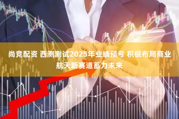 尚竞配资 西测测试2025年业绩预亏 积极布局商业航天新赛道蓄力未来