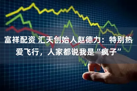 富祥配资 汇天创始人赵德力：特别热爱飞行，人家都说我是“疯子”