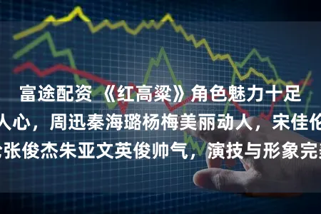 富途配资 《红高粱》角色魅力十足，演员演技深得人心，周迅秦海璐杨梅美丽动人，宋佳伦张俊杰朱亚文英俊帅气，演技与形象完美融合引发观众热议