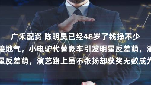 广禾配资 陈明昊已经48岁了钱挣不少，生活却依旧低调接地气，小电驴代替豪车引发明星反差萌，演艺路上虽不张扬却获奖无数成为戏剧中坚