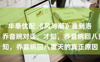 华泰优配 《风与潮》直到洛柏偷听何贤、乔音婉对话，才知，乔音婉回八重天的真正原因