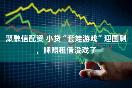 聚融信配资 小贷“套娃游戏”迎围剿，牌照租借没戏了