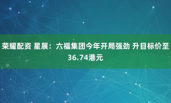 荣耀配资 星展：六福集团今年开局强劲 升目标价至36.74港元