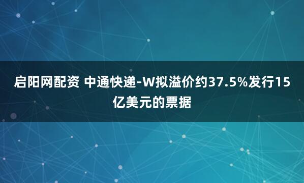 启阳网配资 中通快递-W拟溢价约37.5%发行15亿美元的票据