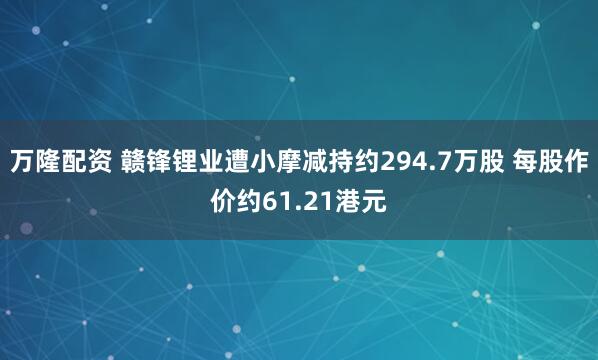 万隆配资 赣锋锂业遭小摩减持约294.7万股 每股作价约61.21港元