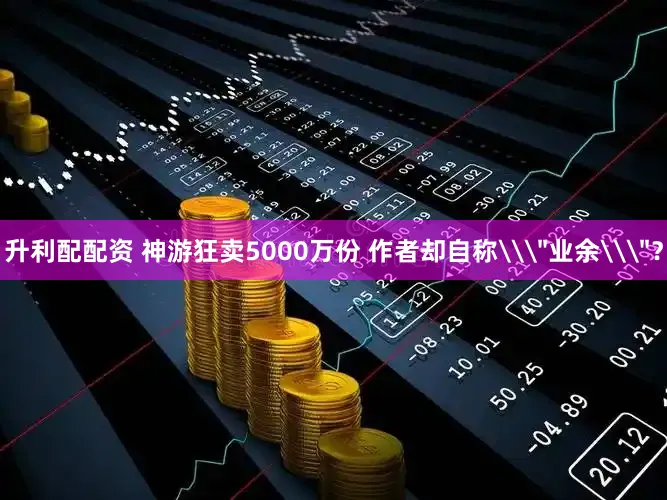 升利配配资 神游狂卖5000万份 作者却自称\