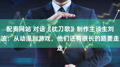 配资网站 对话《枕刀歌》制作主谈主刘波：从动漫到游戏，他们还有很长的路要走