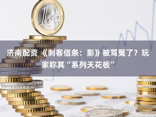 济南配资 《刺客信条：影》被骂冤了？玩家称其“系列天花板”