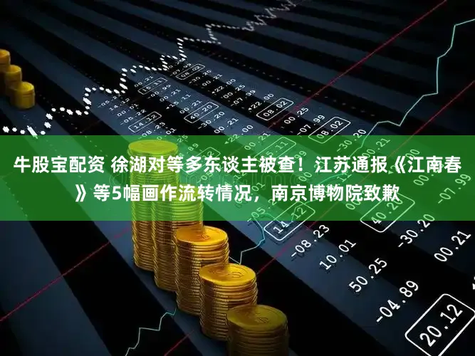 牛股宝配资 徐湖对等多东谈主被查！江苏通报《江南春》等5幅画作流转情况，南京博物院致歉