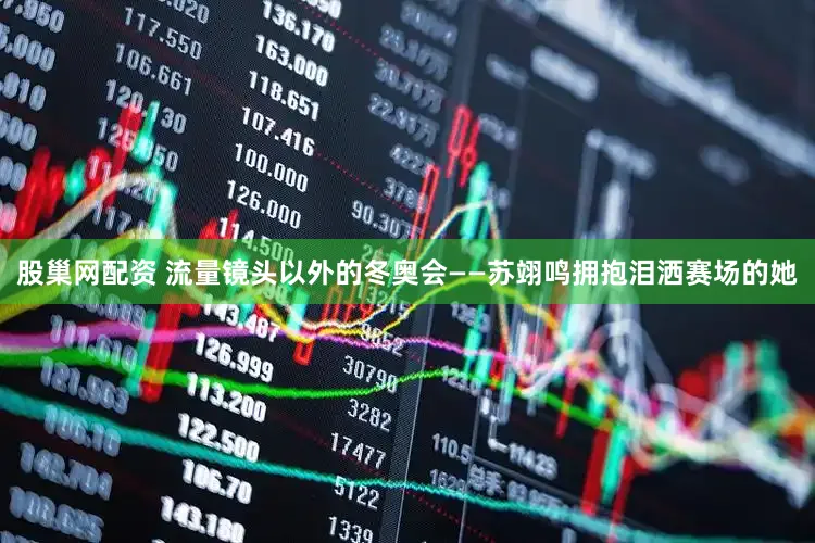 股巢网配资 流量镜头以外的冬奥会——苏翊鸣拥抱泪洒赛场的她