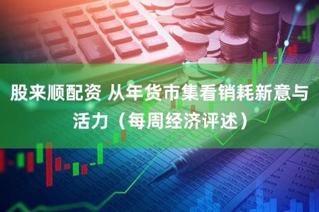 股来顺配资 从年货市集看销耗新意与活力（每周经济评述）