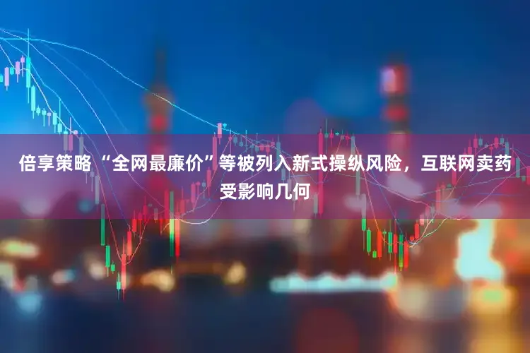 倍享策略 “全网最廉价”等被列入新式操纵风险，互联网卖药受影响几何