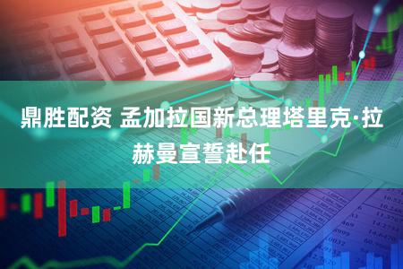 鼎胜配资 孟加拉国新总理塔里克·拉赫曼宣誓赴任