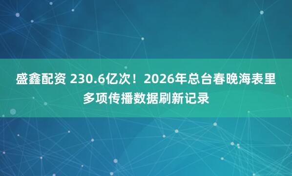 盛鑫配资 230.6亿次！2026年总台春晚海表里多项传播数据刷新记录