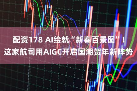 配资178 AI绘就“新春百景图”！这家航司用AIGC开启国潮贺年新阵势