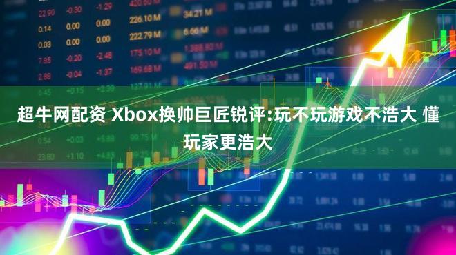 超牛网配资 Xbox换帅巨匠锐评:玩不玩游戏不浩大 懂玩家更浩大