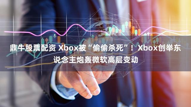鼎牛股票配资 Xbox被“偷偷杀死”！Xbox创举东说念主炮轰微软高层变动