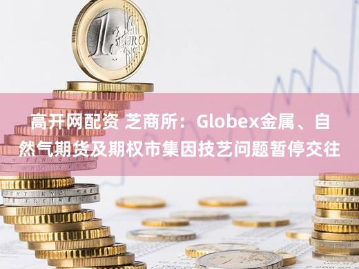 高开网配资 芝商所：Globex金属、自然气期货及期权市集因技艺问题暂停交往