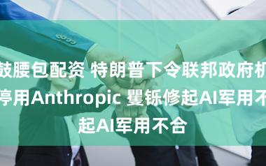鼓腰包配资 特朗普下令联邦政府机构停用Anthropic 矍铄修起AI军用不合