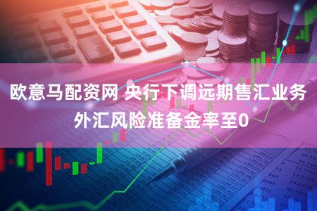 欧意马配资网 央行下调远期售汇业务 外汇风险准备金率至0