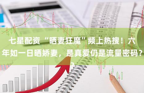 七星配资 “晒妻狂魔”频上热搜！六年如一日晒娇妻，是真爱仍是流量密码？
