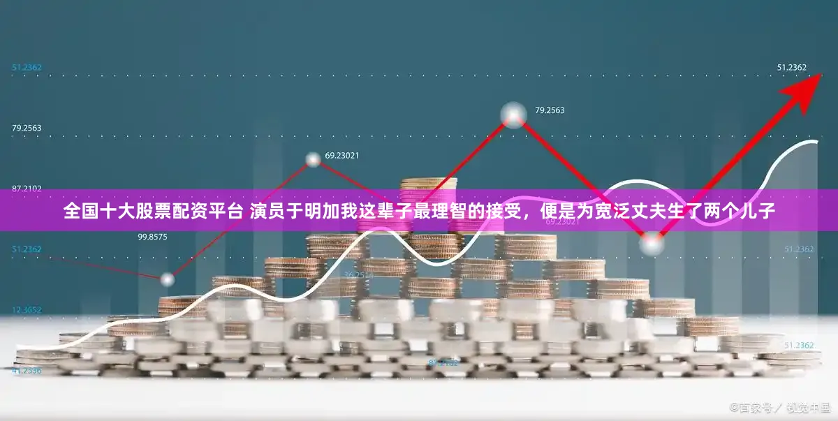 全国十大股票配资平台 演员于明加我这辈子最理智的接受，便是为宽泛丈夫生了两个儿子