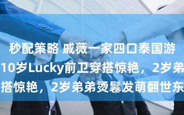 秒配策略 戚薇一家四口泰国游近照曝光！10岁Lucky前卫穿搭惊艳，2岁弟弟烫鬈发萌翻世东谈主