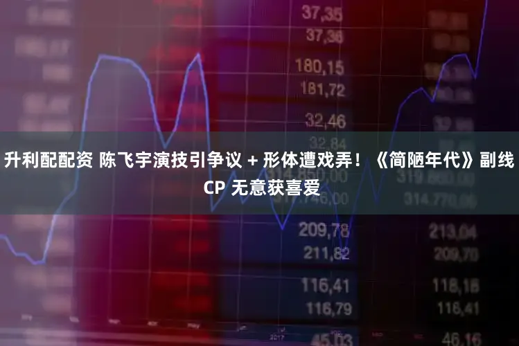 升利配配资 陈飞宇演技引争议 + 形体遭戏弄！《简陋年代》副线 CP 无意获喜爱