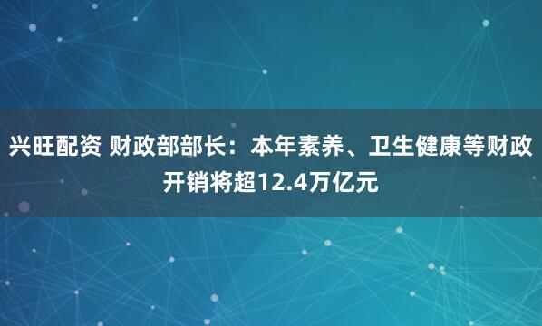 兴旺配资 财政部部长：本年素养、卫生健康等财政开销将超12.4万亿元