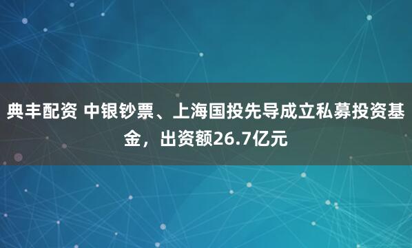典丰配资 中银钞票、上海国投先导成立私募投资基金，出资额26.7亿元