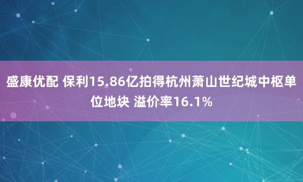 盛康优配 保利15.86亿拍得杭州萧山世纪城中枢单位地块 溢价率16.1%