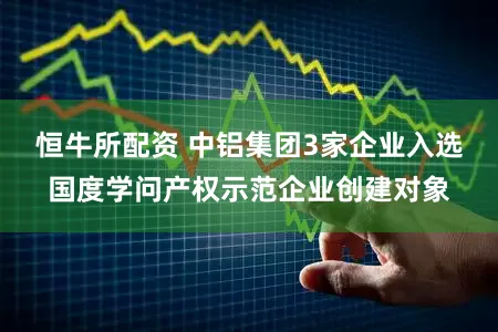 恒牛所配资 中铝集团3家企业入选国度学问产权示范企业创建对象