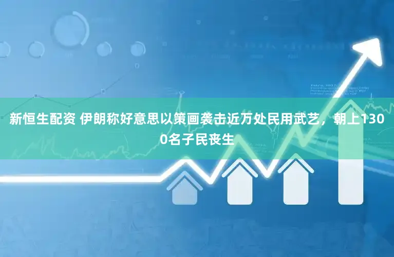 新恒生配资 伊朗称好意思以策画袭击近万处民用武艺，朝上1300名子民丧生