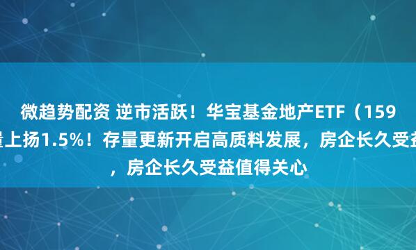 微趋势配资 逆市活跃！华宝基金地产ETF（159707）放量上扬1.5%！存量更新开启高质料发展，房企长久受益值得关心