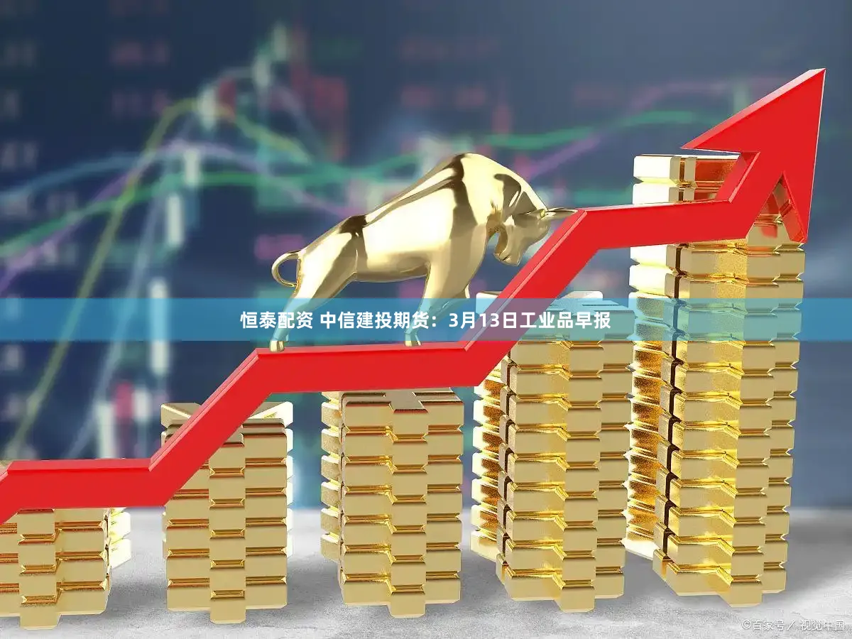 恒泰配资 中信建投期货：3月13日工业品早报