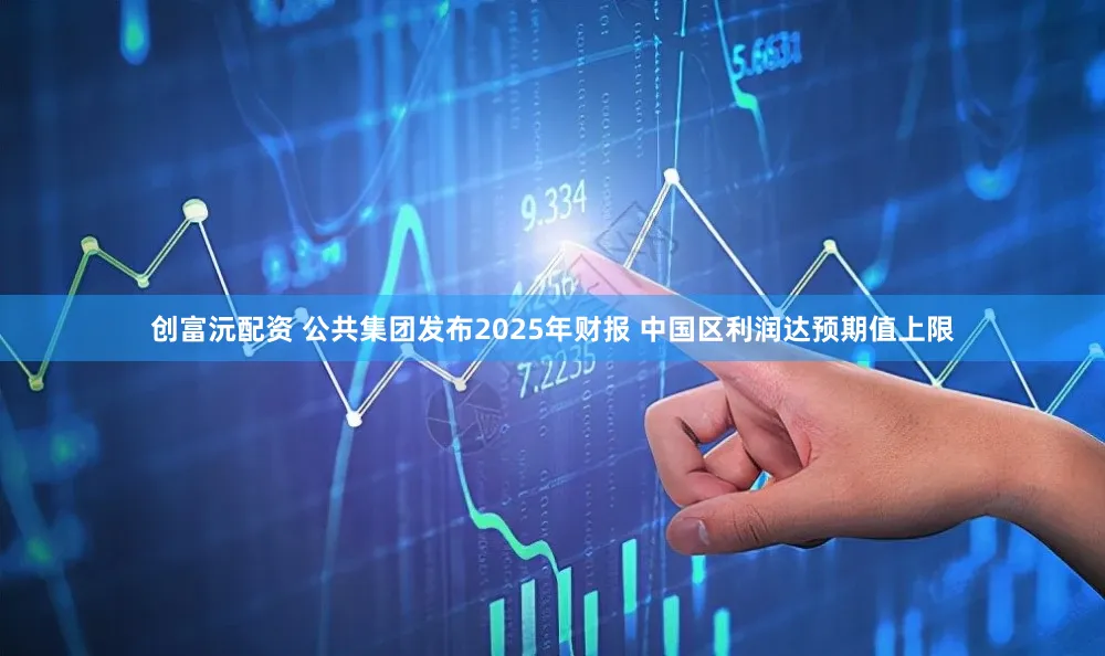 创富沅配资 公共集团发布2025年财报 中国区利润达预期值上限