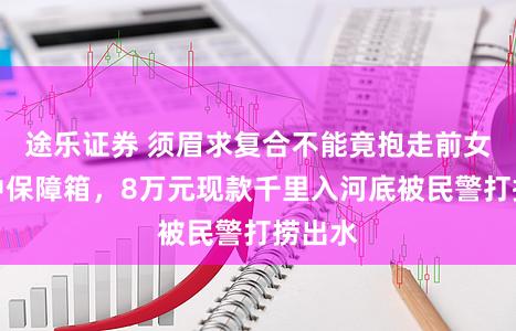 途乐证券 须眉求复合不能竟抱走前女友家中保障箱，8万元现款千里入河底被民警打捞出水