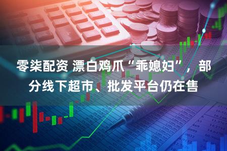 零柒配资 漂白鸡爪“乖媳妇”，部分线下超市、批发平台仍在售