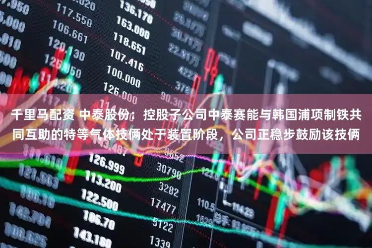 千里马配资 中泰股份：控股子公司中泰赛能与韩国浦项制铁共同互助的特等气体技俩处于装置阶段，公司正稳步鼓励该技俩