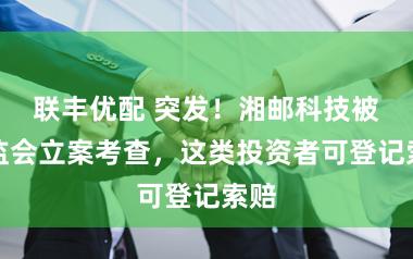 联丰优配 突发！湘邮科技被证监会立案考查，这类投资者可登记索赔
