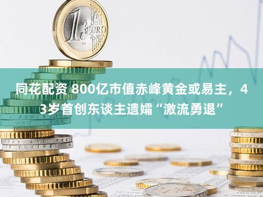同花配资 800亿市值赤峰黄金或易主，43岁首创东谈主遗孀“激流勇退”