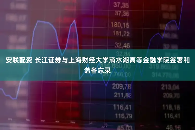 安联配资 长江证券与上海财经大学滴水湖高等金融学院签署和谐备忘录