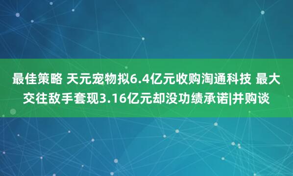 最佳策略 天元宠物拟6.4亿元收购淘通科技 最大交往敌手套现3.16亿元却没功绩承诺|并购谈
