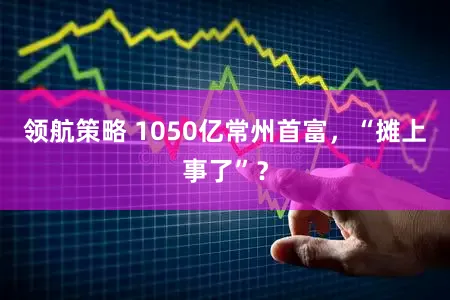 领航策略 1050亿常州首富，“摊上事了”？