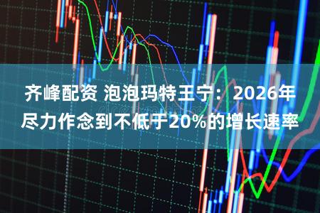 齐峰配资 泡泡玛特王宁：2026年尽力作念到不低于20%的增长速率