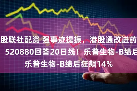 股联社配资 强事迹提振，港股通改进药逆市续涨，520880回答20日线！乐普生物-B绩后狂飙14%